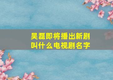 吴磊即将播出新剧叫什么电视剧名字