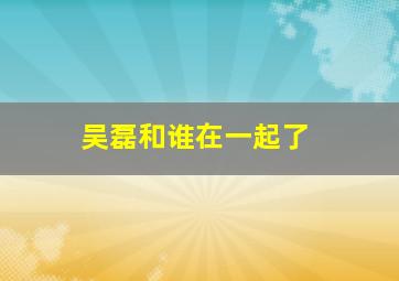 吴磊和谁在一起了