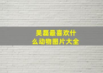 吴磊最喜欢什么动物图片大全