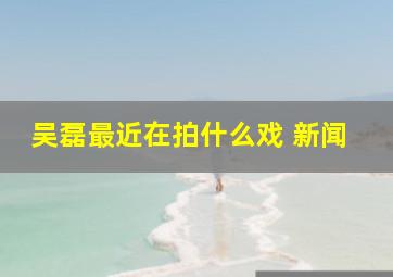 吴磊最近在拍什么戏 新闻