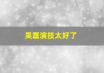 吴磊演技太好了