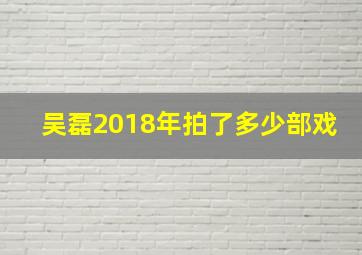 吴磊2018年拍了多少部戏