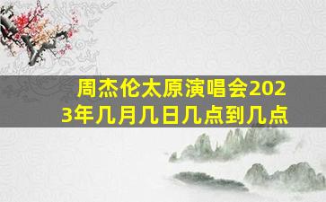 周杰伦太原演唱会2023年几月几日几点到几点