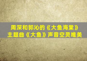 周深和郭沁的《大鱼海棠》主题曲《大鱼》声音空灵唯美