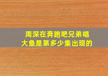 周深在奔跑吧兄弟唱大鱼是第多少集出现的