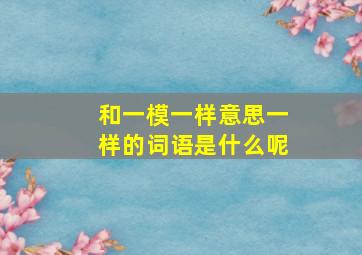 和一模一样意思一样的词语是什么呢