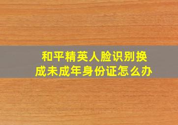 和平精英人脸识别换成未成年身份证怎么办