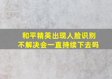 和平精英出现人脸识别不解决会一直持续下去吗