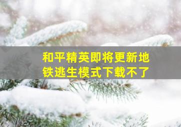 和平精英即将更新地铁逃生模式下载不了