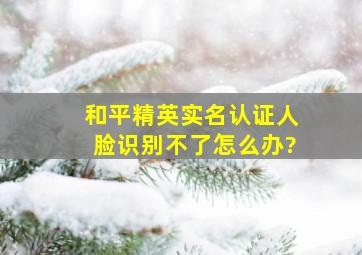 和平精英实名认证人脸识别不了怎么办?