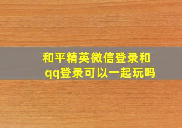 和平精英微信登录和qq登录可以一起玩吗