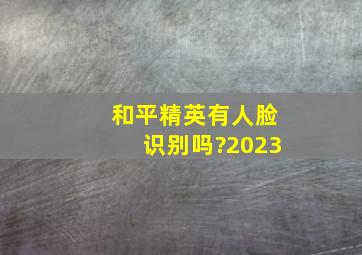 和平精英有人脸识别吗?2023