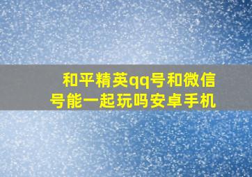 和平精英qq号和微信号能一起玩吗安卓手机