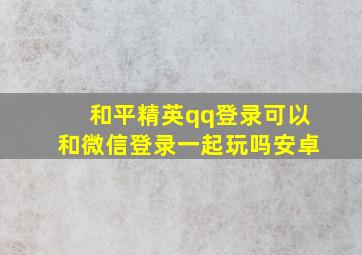 和平精英qq登录可以和微信登录一起玩吗安卓