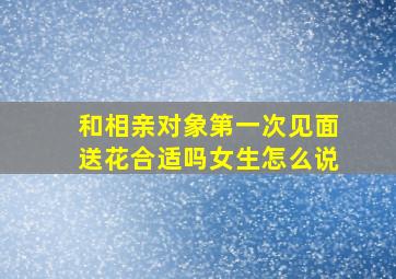 和相亲对象第一次见面送花合适吗女生怎么说