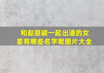 和赵丽颖一起出道的女星有哪些名字呢图片大全