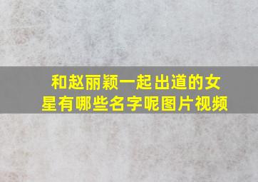 和赵丽颖一起出道的女星有哪些名字呢图片视频