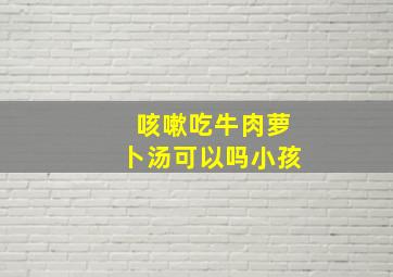 咳嗽吃牛肉萝卜汤可以吗小孩