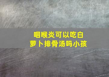 咽喉炎可以吃白萝卜排骨汤吗小孩