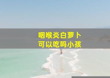 咽喉炎白萝卜可以吃吗小孩