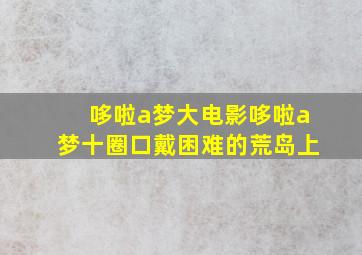 哆啦a梦大电影哆啦a梦十圈口戴困难的荒岛上