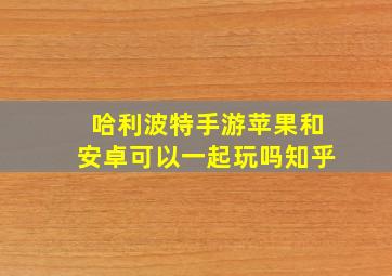 哈利波特手游苹果和安卓可以一起玩吗知乎