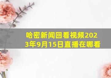 哈密新闻回看视频2023年9月15日直播在哪看