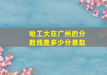 哈工大在广州的分数线是多少分录取