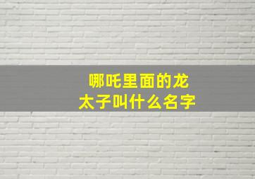 哪吒里面的龙太子叫什么名字