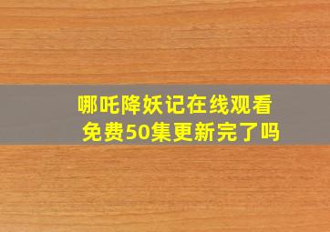 哪吒降妖记在线观看免费50集更新完了吗