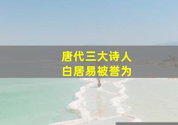 唐代三大诗人白居易被誉为