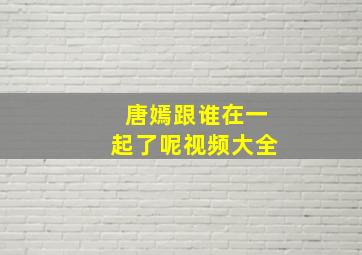 唐嫣跟谁在一起了呢视频大全