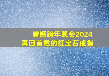 唐嫣跨年晚会2024再回首戴的红宝石戒指