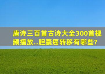 唐诗三百首古诗大全300首视频播放..胆囊癌转移有哪些?