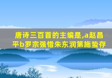 唐诗三百首的主编是,a赵昌平b罗宗强惜朱东润第施蛰存