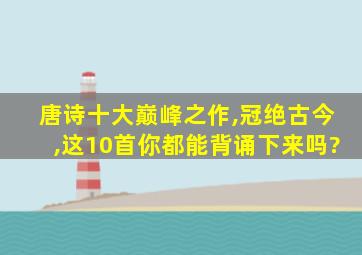 唐诗十大巅峰之作,冠绝古今,这10首你都能背诵下来吗?