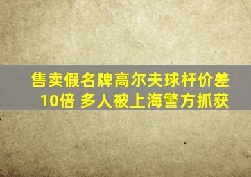 售卖假名牌高尔夫球杆价差10倍 多人被上海警方抓获