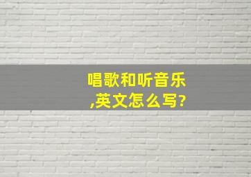 唱歌和听音乐,英文怎么写?