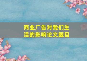 商业广告对我们生活的影响论文题目