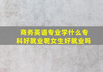 商务英语专业学什么专科好就业呢女生好就业吗