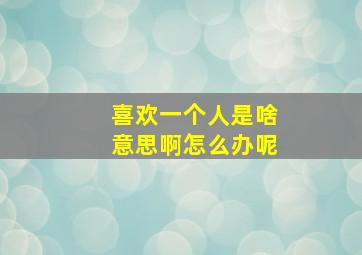 喜欢一个人是啥意思啊怎么办呢