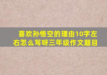 喜欢孙悟空的理由10字左右怎么写呀三年级作文题目