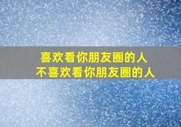 喜欢看你朋友圈的人 不喜欢看你朋友圈的人