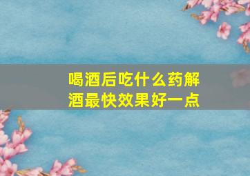 喝酒后吃什么药解酒最快效果好一点