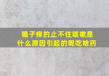 嗓子痒的止不住咳嗽是什么原因引起的呢吃啥药