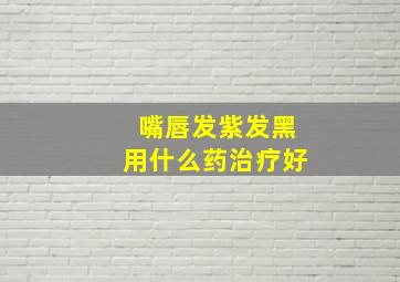 嘴唇发紫发黑用什么药治疗好