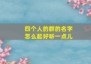 四个人的群的名字怎么起好听一点儿