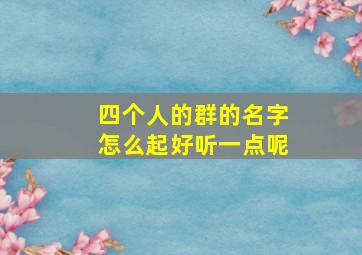 四个人的群的名字怎么起好听一点呢