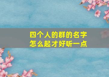 四个人的群的名字怎么起才好听一点