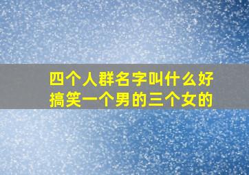 四个人群名字叫什么好搞笑一个男的三个女的